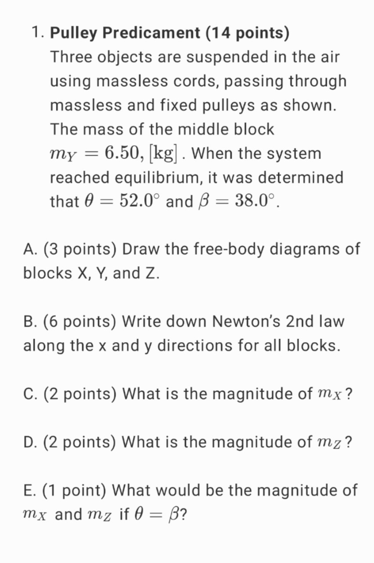 1. Pulley Predicament (14 points)
Three objects are suspended in the air using massless cords, passing through massless and fixed pulleys as shown. The mass of the middle block mY = 6.50, [kg]. When the system reached equilibrium, it was determined that ? = 52.0° and ? = 38.0°.
A. (3 points) Draw the free-body diagrams of blocks X, Y, and Z.
B. (6 points) Write down Newton’s 2nd law along the x and y directions for all blocks.
C. (2 points) What is the magnitude of mX?
D. (2 points) What is the magnitude of mZ?
E. (1 point) What would be the magnitude of mX and mZ if ? = ??