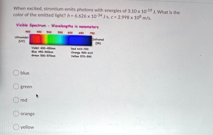 When excited, strontium emits photons with energies of 3.10 x 10^-19 J. What is the color of the emitted light? h = 6.626 x 10^-34 J s, c = 2.998 x 10^8 m/s.
Visible Spectrum - Wavelengths in nanometers
400 450 500 550 600 650 750
Ultraviolet (UV)
Infrared (IR)
Violet 400-450nm
Blue 450-500nm
Green 500-570nm
Red 610-700
Orange 590-610
Yellow 570-590
blue
green
red
orange
yellow