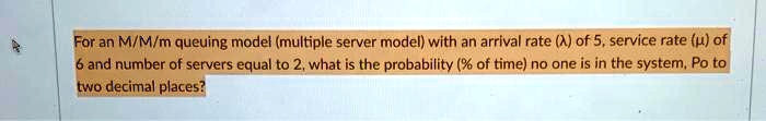 For an M/M/m queuing model (multiple server model) with an arrival rate (?) of 5, service rate (?) of 6 and number of servers equal to 2, what is the probability (% of time) no one is in the system, Po to two decimal places?