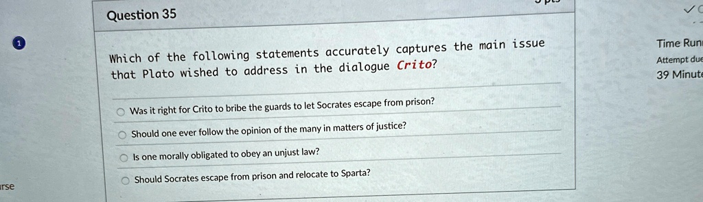 Question 35
Which of the following statements accurately captures the main issue
that Plato wished to address in the dialogue Crito? 
Was it right for Crito to bribe the guards to let Socrates escape from prison?
Should one ever follow the opinion of the many in matters of justice?
Is one morally obligated to obey an unjust law?
Should Socrates escape from prison and relocate to Sparta?