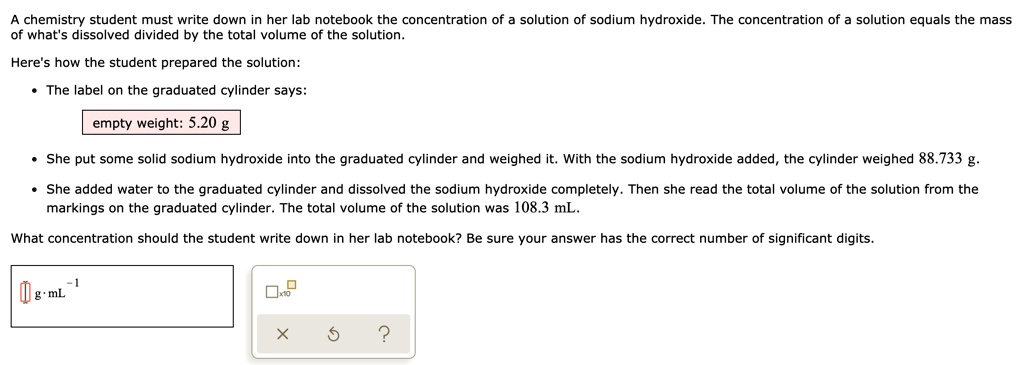 A chemistry student must write down in her lab notebook the concentration of a solution of sodium hydroxide. The concentration of a solution equals the mass of what's dissolved divided by the total volume of the solution.

Here's how the student prepared the solution:

* The label on the graduated cylinder says:
empty weight: 5.20 g
* She put some solid sodium hydroxide into the graduated cylinder and weighed it. With the sodium hydroxide added, the cylinder weighed 88.733 g.
* She added water to the graduated cylinder and dissolved the sodium hydroxide completely. Then she read the total volume of the solution from the markings on the graduated cylinder. The total volume of the solution was 108.3 mL.

What concentration should the student write down in her lab notebook? Be sure your answer has the correct number of significant digits.

g · mL?¹