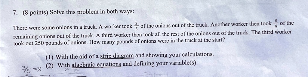 7. (8 points) Solve this problem in both ways:
(3)/(5)
of the
There were some onions in a truck. A worker took
onions out of the truck. Another worker then took(3)/(4)of the
remaining onions out of the truck. A third worker then took all the rest of the onions out of the truck. The third worker
took out 250 pounds of onions. How many pounds of onions were in the truck at the start?
(1) With the aid of a strip diagram and showing your calculations.
(2) With algebraic equations and defining your variable(s).