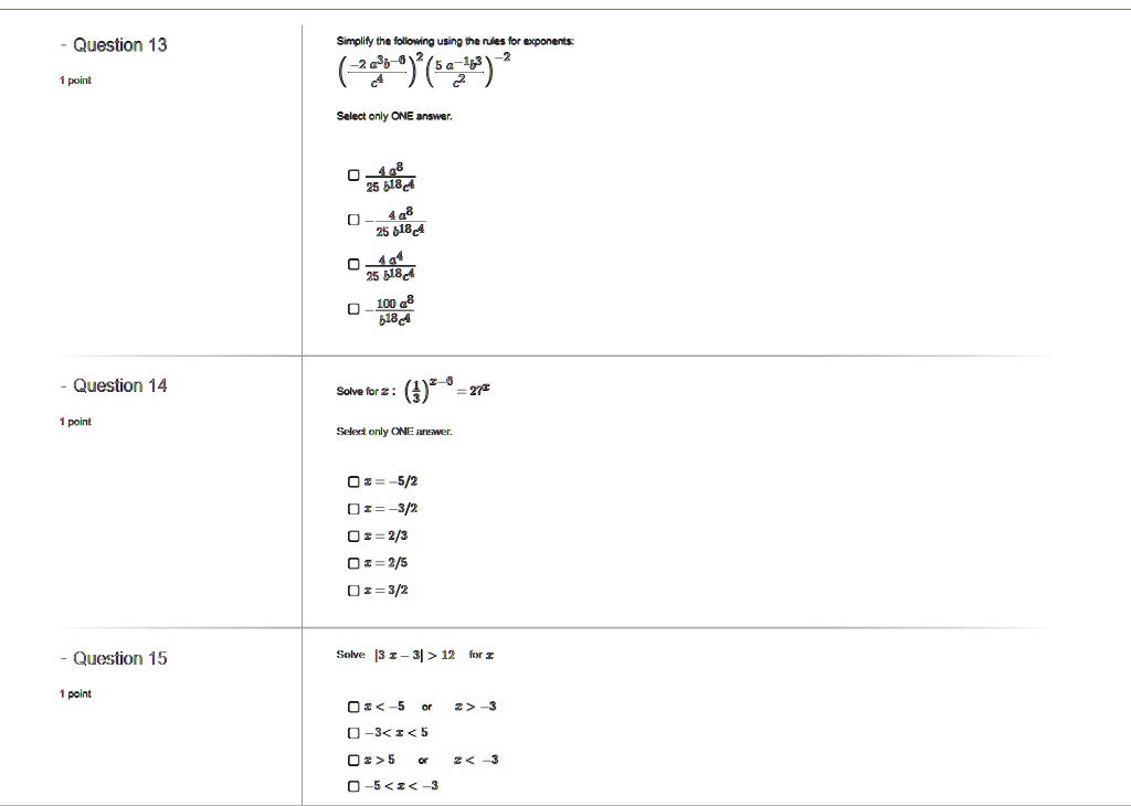 Question 13
Simplify the following using the rules for exponents:
(-2 a^3 b^-6 / c^4)^2 (5 a^-1 b^3 / c^2)^-2
Select only ONE answer.
4 a^8 / 25 b^18 c^4
- 4 a^8 / 25 b^18 c^4
4 a^4 / 25 b^18 c^4
- 100 a^8 / b^18 c^4

Question 14
Solve for x: (1/3)^x-5 = 27^x
Select only ONE answer.
x = -5/2
x = -3/2
x = 2/3
x = 2/5
x = 3/2

Question 15
Solve |3x - 3| > 12 for x
x < -5 or x > -3
-3 < x < 5
x > 5 or x < -3
-5 < x < -3