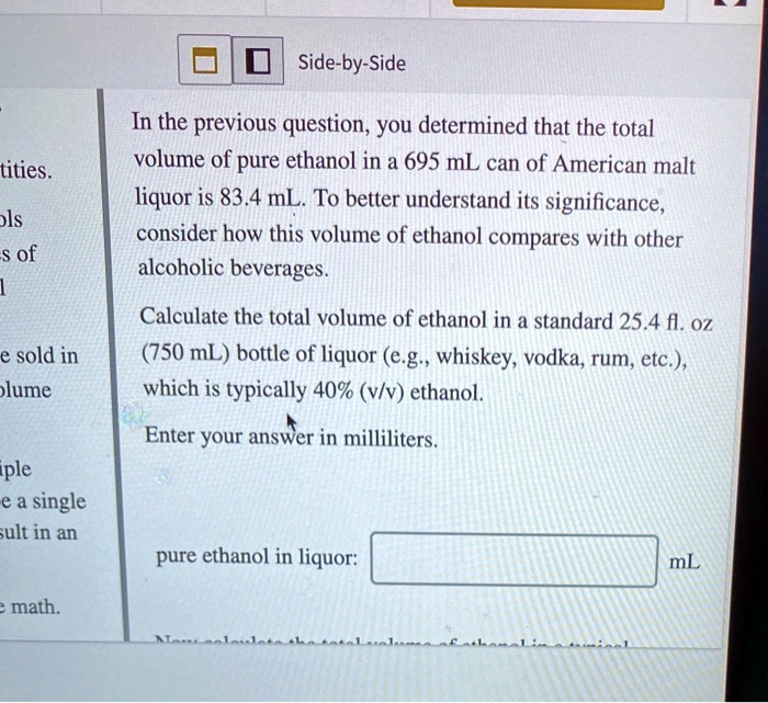 In the previous question, you determined that the total volume of pure ethanol in a 695 mL can of American malt liquor is 83.4 mL. To better understand its significance, consider how this volume of ethanol compares with other alcoholic beverages. Calculate the total volume of ethanol in a standard 25.4 fl. oz (750 mL) bottle of liquor (e.g., whiskey, vodka, rum, etc.), which is typically 40% (v/v) ethanol. Enter your answer in milliliters. pure ethanol in liquor: mL