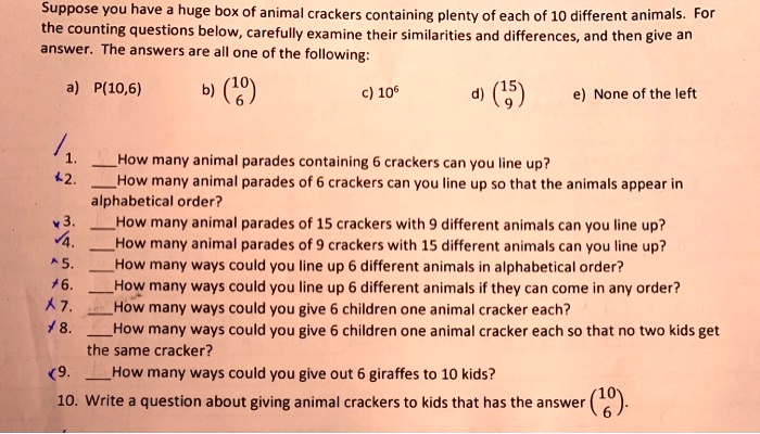 SOLVED: Suppose you have huge box of animal crackers containing plenty of each of 10 different animals. For the counting questions below, carefully examine their similarities and differences, and then give a SOLVED: Suppose you have huge box of animal crackers containing plenty of each of 10 different animals. For the counting questions below, carefully examine their similarities and differences, and then give a