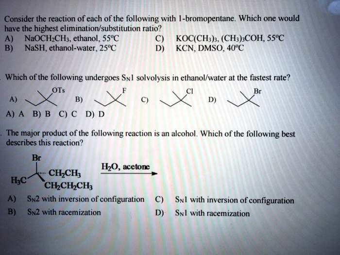 Consider the reaction of each of the following with 1-bromopentane. Which one would have the highest elimination/substitution ratio?
A) NaOCH2CH3, ethanol, 55°C C) KOC(CH3)3, (CH3)3COH, 55°C
B) NaSH, ethanol-water, 25°C D) KCN, DMSO, 40°C

Which of the following undergoes SN1 solvolysis in ethanol/water at the fastest rate?
A) OTs B) F C) Cl D) Br
A) A B) B C) C D) D

The major product of the following reaction is an alcohol. Which of the following best describes this reaction?
Br
H3C - C - CH2CH3 H2O, acetone ->
CH2CH2CH3
A) SN2 with inversion of configuration C) SN1 with inversion of configuration
B) SN2 with racemization D) SN1 with racemization