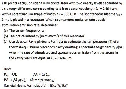 (10 points each) Consider a ruby crystal laser with two energy levels separated by an energy difference corresponding to a free-space wavelength λ0 = 0.694 μ m, with a Lorentzian lineshape of width Δ v = 330 GHz. The spontaneous lifetime tsp = 3 ms is placed in a resonator. When spontaneous emission rate equals stimulation emission rate, determine:
(a) The center frequency ν0,
(b) The optical intensity (in mW/cm²) of this resonator.
(c) Use classical Rayleigh-Jeans Formula to estimate the temperatures (T) of a thermal-equilibrium blackbody cavity emitting a spectral energy density ρ(ν), when the rate of stimulated and spontaneous emission from the atoms in the cavity walls are equal at λ0 = 0.694 μ m.
Hint:
Psp = I/A,
I/A = 1/tsp
Wi = I Bp(ν0), I/B = λ^3/(8π htsp)
Rayleigh-Jeans Formula: ρ(ν) = [8πν^2/c^3]kBT
