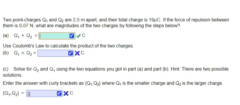 Two point-charges Q1 and Q2 are 2.5 m apart, and their total charge is 19?C. If the force of repulsion between them is 0.07 N, what are magnitudes of the two charges by following the steps below?
(a) Q1 + Q2 = C
Use Coulomb's Law to calculate the product of the two charges.
(b) Q1 x Q2 = C
(c) Solve for Q2 and Q1 using the two equations you got in part (a) and part (b). Hint: There are two possible solutions.
Enter the answer with curly brackets as Q1, Q2 where Q1 is the smaller charge and Q2 is the larger charge.
Q1, Q2 = C