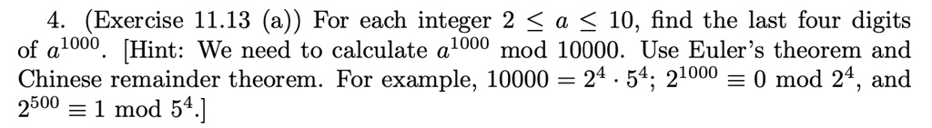 For each integer 2 ? a ? 10, find the last four digits of a^1000. [Hint: We need to calculate a^1000 mod 10000. Use Euler's theorem and Chinese remainder theorem. For example, 10000 = 2^4 ? 5^4; 2^1000 ? 0 mod 2^4, and 2^500 ? 1 mod 5^4.]