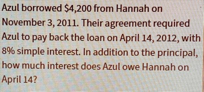 Azul borrowed 4,200 from Hannah on
November 3, 2011. Their agreement required
Azul to pay back the loan on April 14, 2012, with
8% simple interest. In addition to the principal,
how much interest does Azul owe Hannah on
April 14?