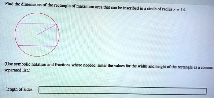 Find the dimensions of the rectangle of maximum area that can be inscribed in a circle of radius r = 14.

(Use symbolic notation and fractions where needed. Enter the values for the width and height of the rectangle as a comma separated list.)

length of sides: