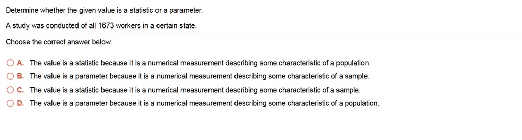 Determine whether the given value is a statistic or a parameter.
A study was conducted of all 1673 workers in a certain state.
Choose the correct answer below.
A. The value is a statistic because it is a numerical measurement describing some characteristic of a population.
B. The value is a parameter because it is a numerical measurement describing some characteristic of a sample.
C. The value is a statistic because it is a numerical measurement describing some characteristic of a sample.
D. The value is a parameter because it is a numerical measurement describing some characteristic of a population.