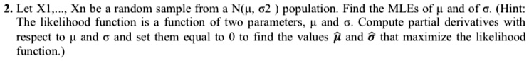 2. Let X1, …, Xn be a random sample from a N(μ, σ^2) population. Find the MLEs of μ and of σ. (Hint: The likelihood function is a function of two parameters, μ and σ. Compute partial derivatives with respect to μ and σ and set them equal to 0 to find the values μ̂ and σ̂ that maximize the likelihood function.)