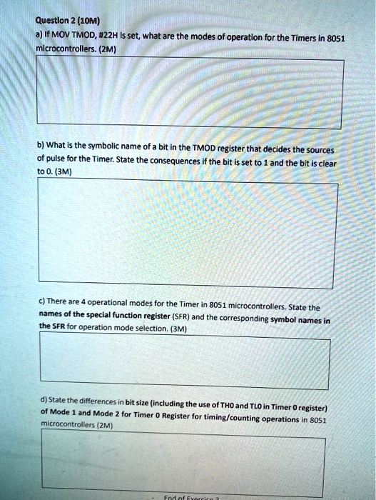 Question 2 (10M)
a) If MOV TMOD, #22H Is set, what are the modes of operation for the Timers in 8051 microcontrollers. (2M)
b) What is the symbolic name of a bit in the TMOD register that decides the sources of pulse for the Timer. State the consequences if the bit is set to 1 and the bit is clear to 0. (3M)
c) There are 4 operational modes for the Timer in 8051 microcontrollers. State the names of the special function register (SFR) and the corresponding symbol names in the SFR for operation mode selection. (3M)
d) State the differences in bit size (including the use of TH0 and TL0 in Timer 0 register) of Mode 1 and Mode 2 for Timer 0 Register for timing/counting operations in 8051 microcontrollers (2M)