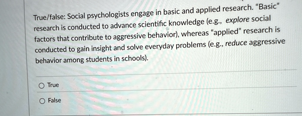 True/false: Social psychologists engage in basic and applied research. "Basic" research is conducted to advance scientific knowledge (e.g., explore social factors that contribute to aggressive behavior), whereas "applied" research is conducted to gain insight and solve everyday problems (e.g., reduce aggressive behavior among students in schools).
O True
O False