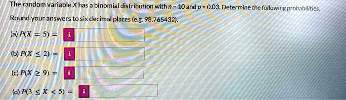 The random variable X has a binomial distribution with n = 10 and p = 0.03. Determine the following probabilities.
Round your answers to six decimal places (e.g. 98.765432).
(a) P(X = 5) = 
(b) P(X ? 2) = 
(c) P(X ? 9) = 
(d) P(3 ? X < 5) = 