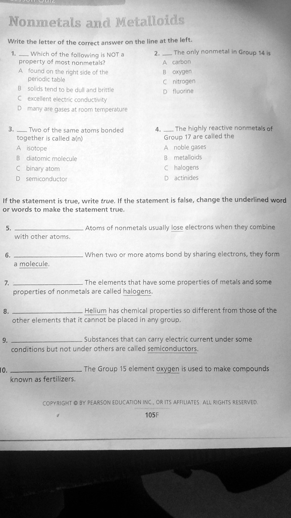Nonmetals and Metalloids
Write the letter of the correct answer on the line at the left.
1.  Which of the following is NOT a property of most nonmetals?
A found on the right side of the periodic table
B solids tend to be dull and brittle
C excellent electric conductivity
D many are gases at room temperature
2.  The only nonmetal in Group 14 is
A carbon
B oxygen
C nitrogen
D fluorine
3.  Two of the same atoms bonded together is called a(n)
A isotope
B diatomic molecule
C binary atom
D semiconductor
4.  The highly reactive nonmetals of Group 17 are called the
A noble gases
B metalloids
C halogens
D actinides

If the statement is true, write true. If the statement is false, change the underlined word or words to make the statement true.
5.  Atoms of nonmetals usually lose electrons when they combine with other atoms.
6.  When two or more atoms bond by sharing electrons, they form a molecule.
7.  The elements that have some properties of metals and some properties of nonmetals are called halogens.
8.  Helium has chemical properties so different from those of the other elements that it cannot be placed in any group.
9.  Substances that can carry electric current under some conditions but not under others are called semiconductors.
10.  The Group 15 element oxygen is used to make compounds known as fertilizers.