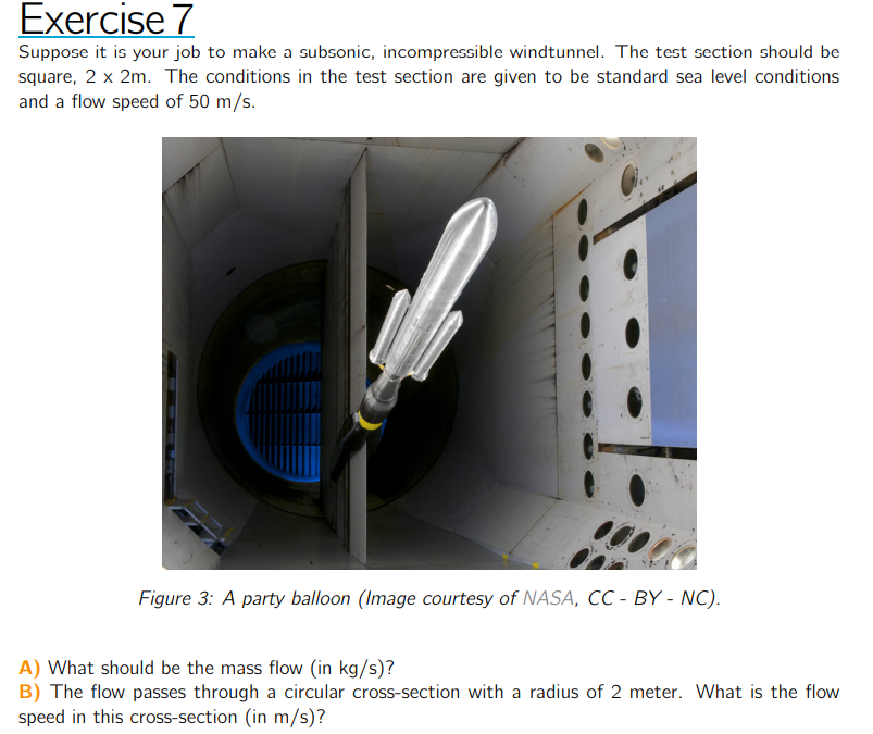 Exercise 7
Suppose it is your job to make a subsonic, incompressible windtunnel. The test section should be square, 2 × 2  m. The conditions in the test section are given to be standard sea level conditions and a flow speed of 50  m / s.

Figure 3: A party balloon (Image courtesy of NASA, CC - BY - NC).
A) What should be the mass flow (in kg / s )?
B) The flow passes through a circular cross-section with a radius of 2 meter. What is the flow speed in this cross-section (in m / s )?