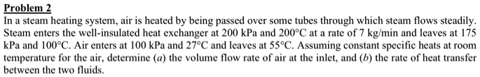 Problem 2
In a steam heating system, air is heated by being passed over some tubes through which steam flows steadily.
Steam enters the well-insulated heat exchanger at 200 kPa and 200°C at a rate of 7 kg/min and leaves at 175
kPa and 100°C. Air enters at 100 kPa and 27°C and leaves at 55°C. Assuming constant specific heats at room
temperature for the air, determine (a) the volume flow rate of air at the inlet, and (b) the rate of heat transfer
between the two fluids.