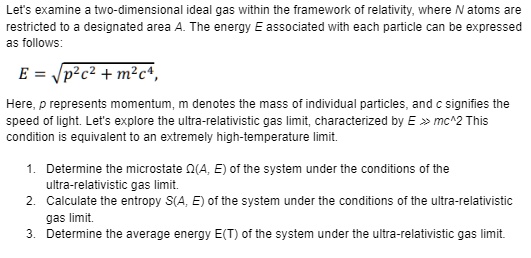 Let's examine a two-dimensional ideal gas within the framework of relativity, where N atoms are
restricted to a designated area A. The energy E associated with each particle can be expressed
as follows:
E = √(p^2c^2 + m^2c^4),
Here, p represents momentum, m denotes the mass of individual particles, and c signifies the
speed of light. Let's explore the ultra-relativistic gas limit, characterized by E >> mc^2 This
condition is equivalent to an extremely high-temperature limit.
1. Determine the microstate Ω(A, E) of the system under the conditions of the
ultra-relativistic gas limit.
2. Calculate the entropy S(A, E) of the system under the conditions of the ultra-relativistic
gas limit.
3. Determine the average energy E(T) of the system under the ultra-relativistic gas limit.