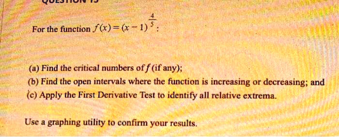 For the function f(x) = (x - 1)^frac45:
(a) Find the critical numbers of f (if any);
(b) Find the open intervals where the function is increasing or decreasing; and
(c) Apply the First Derivative Test to identify all relative extrema.
Use a graphing utility to confirm your results.