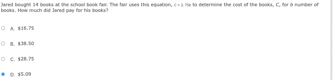 Jared bought 14 books at the school book fair. The fair uses this equation, c=2.75 b to determine the cost of the books, C, for b number of books. How much did Jared pay for his books?
A. $ 16.75
B. $ 38.50
C. $ 28.75
D. $ 5.09