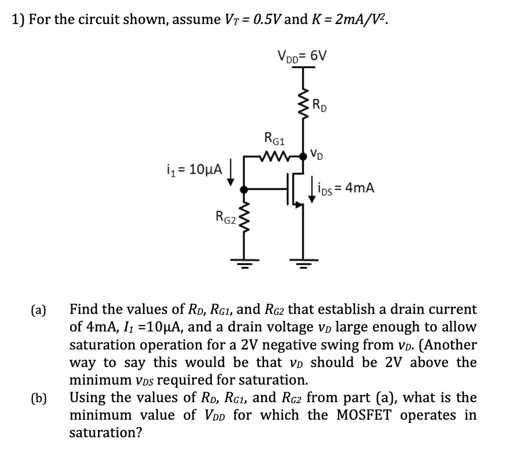 1) For the circuit shown, assume VT = 0.5V and K = 2mA/V^2.
VDD = 6V
RD
RG1
VD
i1 = 10µA
iDS = 4mA
RG2

(a) Find the values of RD, RG1, and RG2 that establish a drain current of 4mA, I1 = 10µA, and a drain voltage VD large enough to allow saturation operation for a 2V negative swing from VD. (Another way to say this would be that VD should be 2V above the minimum VDS required for saturation.)

(b) Using the values of RD, RG1, and RG2 from part (a), what is the minimum value of VDD for which the MOSFET operates in saturation?