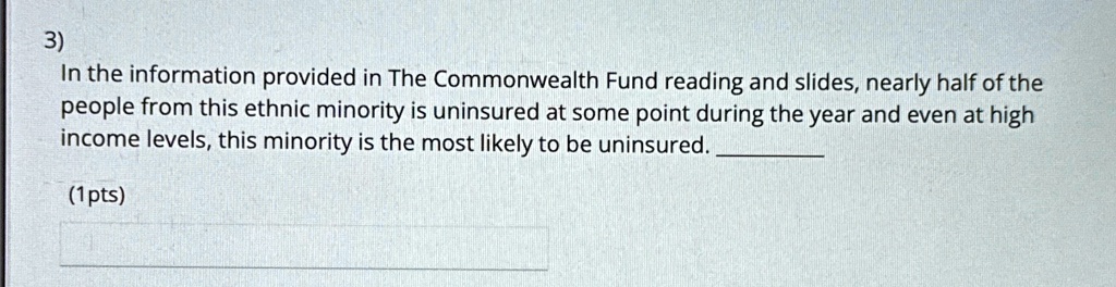 3)
In the information provided in The Commonwealth Fund reading and slides, nearly half of the
people from this ethnic minority is uninsured at some point during the year and even at high
income levels, this minority is the most likely to be uninsured.
