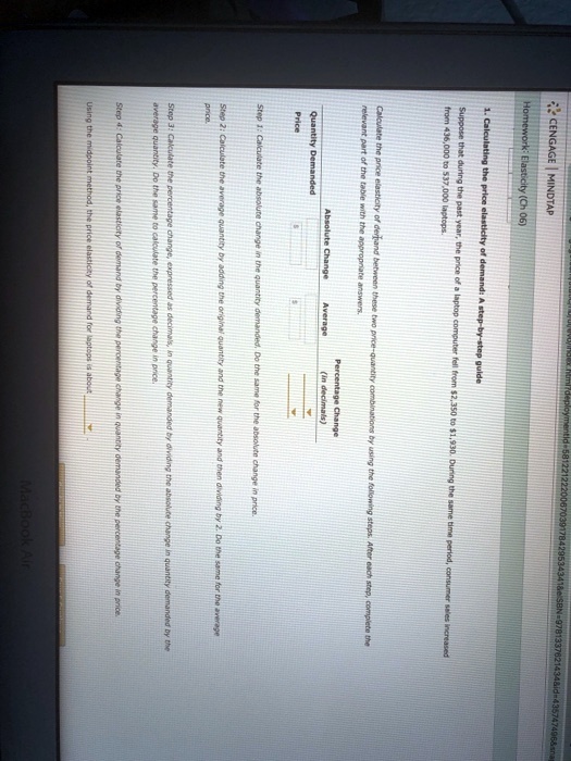 5812212220067039178429534341   e/SBN 9781337621434   id=435747496   snag
CENGAGE MINDTAP
Homework: Elasticity (Ch 06)
1. Calculating the price elasticity of demand: A step-by-step guide
Suppose that during the past year, the price of a laptop computer fell from 2,350 to1,930. During the same time period, consumer sales increased
from 436,000 to 537,000 laptops.
Calculate the price elasticity of demand between these two price-quantity combinations by using the following steps. After each step, complete the
relevant part of the table with the appropriate answers.
Absolute Change
Average
Percentage Change
(in decimals)
Quantity Demanded
Price
Step 1: Calculate the absolute change in the quantity demanded. Do the same for the absolute
change in price.
Step 2: Calculate the average quantity by adding the original quantity and the new quantity and then dividing by 2. Do the same for the average
price.
Step 3: Calculate the percentage change, expressed as decimals, in quantity demanded by dividing the absolute change in quantity demanded by the
average quantity. Do the same to calculate the percentage change in price.
Step 4: Calculate the price elasticity of demand by dividing the percentage change in quantity demanded by the percentage change in price.
Using the midpoint method, the price elasticity of demand for laptops is about
MacBook Air