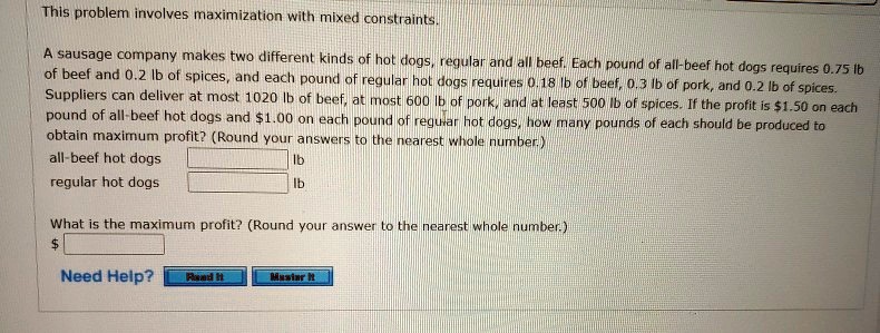 This problem involves maximization with mixed constraints.
A sausage company makes two different kinds of hot dogs, regular and all beef. Each pound of all-beef hot dogs requires 0.75 lb of beef and 0.2 lb of spices, and each pound of regular hot dogs requires 0.18 lb of beef, 0.3 lb of pork, and 0.2 lb of spices. Suppliers can deliver at most 1020 lb of beef, at most 600 lb of pork, and at least 500 lb of spices. If the profit is 1.50 on each pound of all-beef hot dogs and1.00 on each pound of regular hot dogs, how many pounds of each should be produced to obtain maximum profit? (Round your answers to the nearest whole number.)
all-beef hot dogs lb
regular hot dogs lb
What is the maximum profit? (Round your answer to the nearest whole number.)
