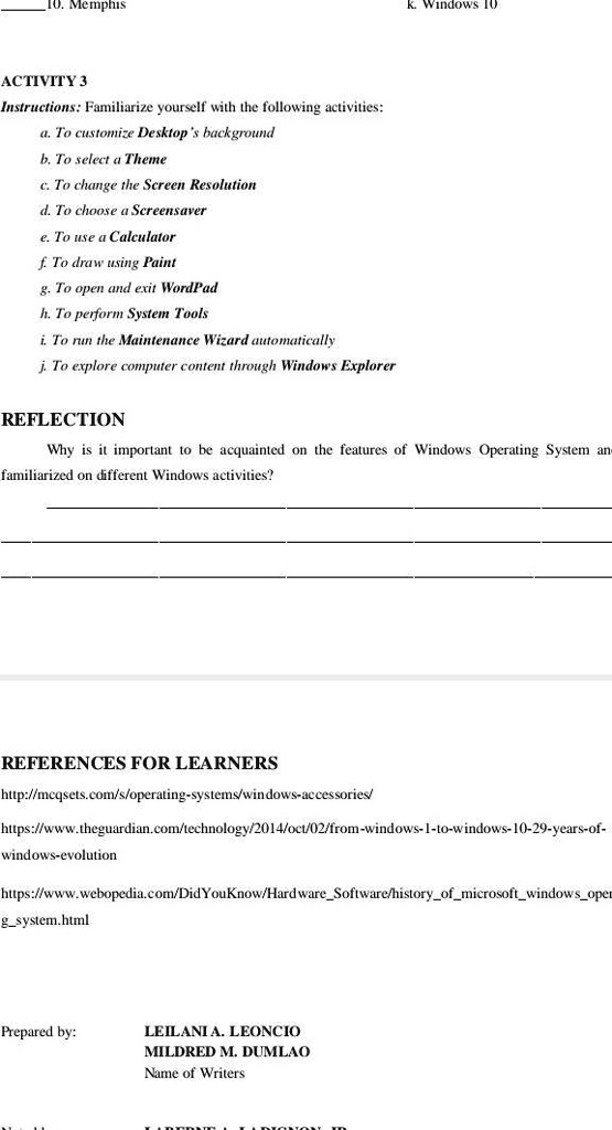 Memphis
k. Windows 10
ACTIVITY 3
Instructions: Familiarize yourself with the following activities:
a. To customize Desktop's background
b. To select a Theme
c. To change the Screen Resolution
d. To choose a Screensaver
e. To use a Calculator
f. To draw using Paint
g. To open and exit WordPad
h. To perform System Tools
i. To run the Maintenance Wizard automatically
j. To explore computer content through Windows Explorer
REFLECTION
Why is it important to be acquainted on the features of Windows Operating System and
familiarized on different Windows activities?
REFERENCES FOR LEARNERS
http://mcqsets.com/s/operating-systems/windows-accessories/
https://www.theguardian.com/technology/2014/oct/02/from-windows-1-to-windows-10-29-years-of-
windows-evolution
https://www.webopedia.com/DidYouKnow/HardwareSoftware/historyofmicrosoftwindowsoper
atingsystem.html
Prepared by:
LEILANI A. LEONCIO
MILDRED M. DUMLAO
Name of Writers