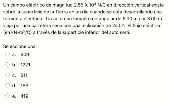 Un campo eléctrico de magnitud 2.55 X 10^4 N/C en dirección vertical existe sobre la superficie de la Tierra en un día cuando se está desarrollando una tormenta eléctrica. Un auto con tamaño rectangular de 6.00 m por 3.00 m viaja por una carretera seca con una inclinación de 24.0º. El flujo eléctrico (en kN?m^2/C) a través de la superficie inferior del auto será: Seleccione una: a. 909 b. 1221 c. 511 d. 183 e. 419