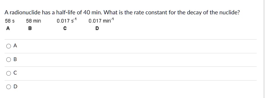 A radionuclide has a half-life of 40 min. What is the rate constant for the decay of the nuclide?
58 s 58 min 0.017 s^-1 0.017 min^-1
A B C D
A
B
C
D