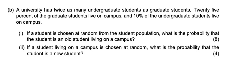 (b) A university has twice as many undergraduate students as graduate students. Twenty five percent of the graduate students live on campus, and 10% of the undergraduate students live on campus.

(i) If a student is chosen at random from the student population, what is the probability that the student is an old student living on a campus?

(ii) If a student living on a campus is chosen at random, what is the probability that the student is a new student?
