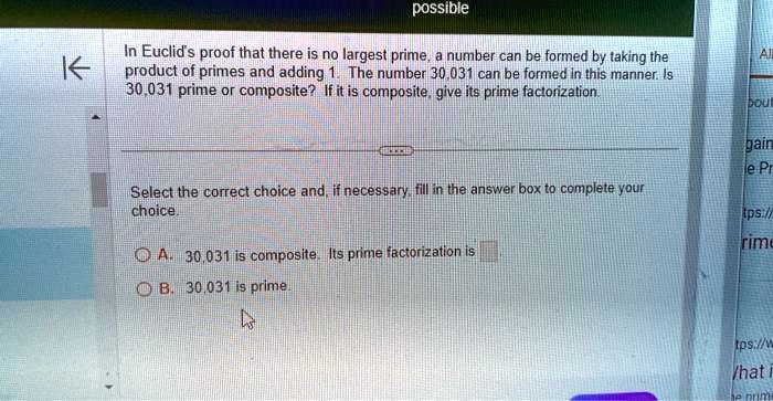 possible
In Euclid's proof that there is no largest prime, a number can be formed by taking the
product of primes and adding 1. The number 30,031 can be formed in this manner. Is
30,031 prime or composite? If it is composite, give its prime factorization.
Select the correct choice and, if necessary, fill in the answer box to complete your
choice.
A. 30,031 is composite. Its prime factorization is 
B. 30.031 is prime.