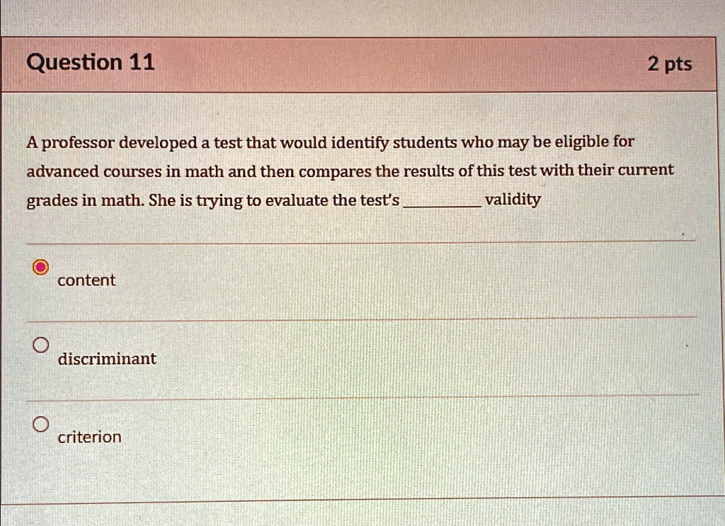 Question 11
2 pts
A professor developed a test that would identify students who may be eligible for
advanced courses in math and then compares the results of this test with their current
grades in math. She is trying to evaluate the test's  validity
content
discriminant
criterion