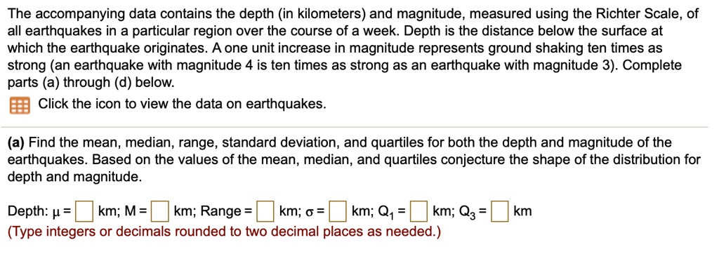The accompanying data contains the depth (in kilometers) and magnitude, measured using the Richter Scale, of all earthquakes in a particular region over the course of a week. Depth is the distance below the surface at which the earthquake originates. A one unit increase in magnitude represents ground shaking ten times as strong (an earthquake with magnitude 4 is ten times as strong as an earthquake with magnitude 3). Complete parts (a) through (d) below.

Click the icon to view the data on earthquakes.

(a) Find the mean, median, range, standard deviation, and quartiles for both the depth and magnitude of the earthquakes. Based on the values of the mean, median, and quartiles conjecture the shape of the distribution for depth and magnitude.

Depth: ? = km; M = km; Range = km; ? = km; Q1 = km; Q3 = km
(Type integers or decimals rounded to two decimal places as needed.)