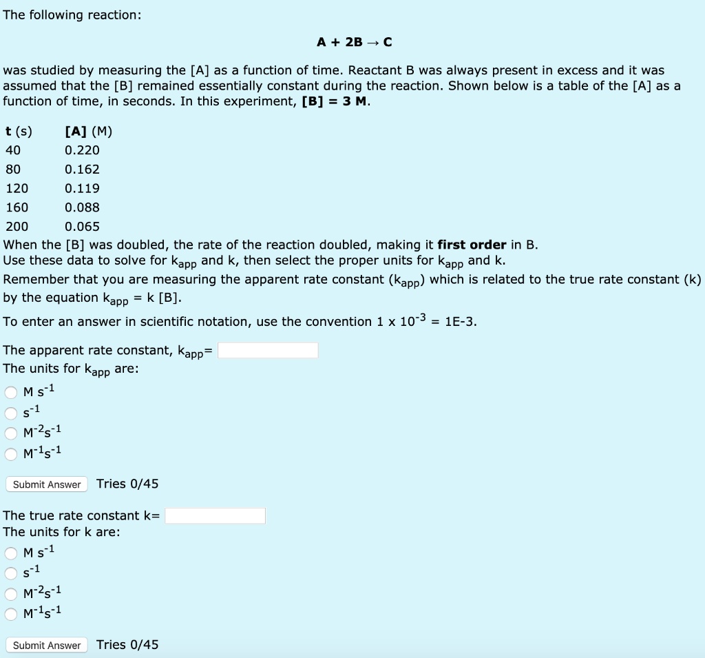 The following reaction:

A + 2B ? C

was studied by measuring the [A] as a function of time. Reactant B was always present in excess and it was assumed that the [B] remained essentially constant during the reaction. Shown below is a table of the [A] as a function of time, in seconds. In this experiment, [B] = 3 M.

t (s) [A] (M)
40 0.220
80 0.162
120 0.119
160 0.088
200 0.065
When the [B] was doubled, the rate of the reaction doubled, making it first order in B.
Use these data to solve for kapp and k, then select the proper units for kapp and k.
Remember that you are measuring the apparent rate constant (kapp) which is related to the true rate constant (k) by the equation kapp = k [B].
To enter an answer in scientific notation, use the convention 1 x 10-3 = 1E-3.
The apparent rate constant, kapp=
The units for kapp are:
M s-1
s-1
M-2s-1
M-1s-1
The true rate constant k=
The units for k are:
M s-1
s-1
M-2s-1
M-1s-1