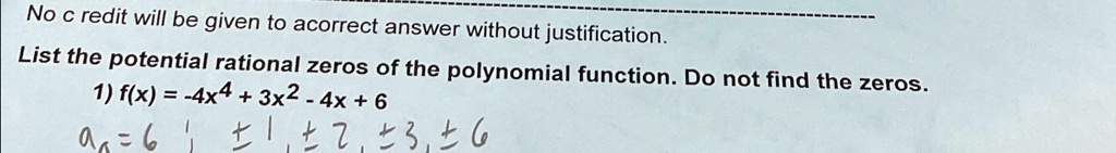 No c redit will be given to acorrect answer without justification.
List the potential rational zeros of the polynomial function. Do not find the zeros.
1) f(x) = -4x^4 + 3x^2 - 4x + 6
