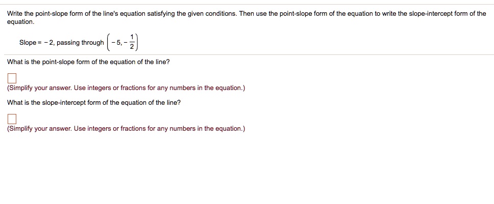 Write the point-slope form of the line's equation satisfying the given conditions. Then use the point-slope form of the equation to write the slope-intercept form of the equation.
Slope = - 2, passing through (- 5, - 1/2)
What is the point-slope form of the equation of the line?
(Simplify your answer. Use integers or fractions for any numbers in the equation.)
What is the slope-intercept form of the equation of the line?
(Simplify your answer. Use integers or fractions for any numbers in the equation.)