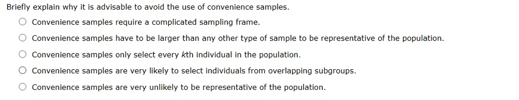 Briefly explain why it is advisable to avoid the use of convenience samples.
Convenience samples require a complicated sampling frame.
Convenience samples have to be larger than any other type of sample to be representative of the population.
Convenience samples only select every kth individual in the population.
Convenience samples are very likely to select individuals from overlapping subgroups.
Convenience samples are very unlikely to be representative of the population.