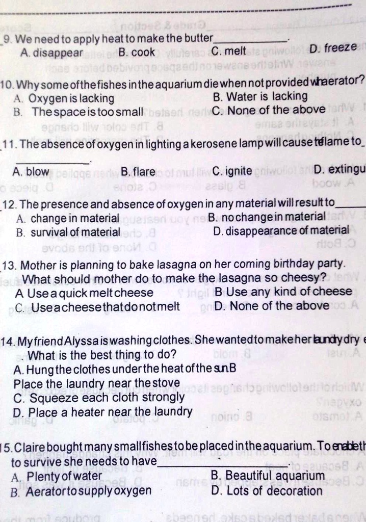 9. We need to apply heat to make the butter
A. disappear B. cook C. melt D. freeze

10. Why some of the fishes in the aquarium die when not provided with aerator?
A. Oxygen is lacking B. Water is lacking
B. The space is too small C. None of the above

11. The absence of oxygen in lighting a kerosene lamp will cause the flame to
A. blow B. flare C. ignite D. extinguish

12. The presence and absence of oxygen in any material will result to
A. change in material B. no change in material
B. survival of material D. disappearance of material

13. Mother is planning to bake lasagna on her coming birthday party.
What should mother do to make the lasagna so cheesy?
A Use a quick melt cheese B Use any kind of cheese
C. Use a cheese that do not melt D. None of the above

14. My friend Alyssa is washing clothes. She wanted to make her laundry dry
What is the best thing to do?
A. Hung the clothes under the heat of the sun B
Place the laundry near the stove
C. Squeeze each cloth strongly
D. Place a heater near the laundry

15. Claire bought many small fishes to be placed in the aquarium. To enable them
to survive she needs to have
A. Plenty of water B. Beautiful aquarium
B. Aerator to supply oxygen D. Lots of decoration