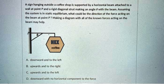 A sign hanging outside a coffee shop is supported by a horizontal beam attached to a wall at point P and a rigid diagonal strut making an angle ? with the beam. Assuming the system is in static equilibrium, what could be the direction of the force acting on the beam at point P? Making a diagram with all of the known forces acting on the beam may help.
A. downward and to the left
B. upwards and to the right
C. upwards and to the left
D. downward with no horizontal component to the force