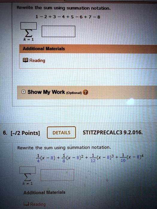 Rewrite the sum using summation notation.
1 - 2 + 3 - 4 + 5 - 6 + 7 - 8
?k=1
6. [-/2 Points] STITZPRECALC3 9.2.016.
Rewrite the sum using summation notation.
1/4(x - 8) + 1/8(x - 8)^2 + 1/12(x - 8)^3 + 1/16(x - 8)^4
?k=1