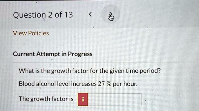 Question 2 of 13
View Policies
Current Attempt in Progress
What is the growth factor for the given time period?
Blood alcohol level increases 27% per hour.
The growth factor is