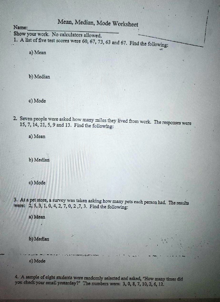 Mean, Median, Mode Worksheet
Name:
Show your work. No calculators allowed.
1. A list of five test scores were 60, 67, 73, 63 and 67. Find the following:
a) Mean

b) Median

c) Mode

2. Seven people were asked how many miles they lived from work. The responses were 15, 7, 14, 21, 5, 9 and 13. Find the following:
a) Mean

b) Median

c) Mode

3. At a pet store, a survey was taken asking how many pets each person had. The results were: 2, 5, 3, 1, 0, 4, 2, 7, 0, 2, 7, 3. Find the following:
a) Mean

b) Median

c) Mode

4. A sample of eight students were randomly selected and asked, "How many times did you check your email yesterday?" The numbers were: 3, 0, 8, 7, 10, 2, 6, 12.