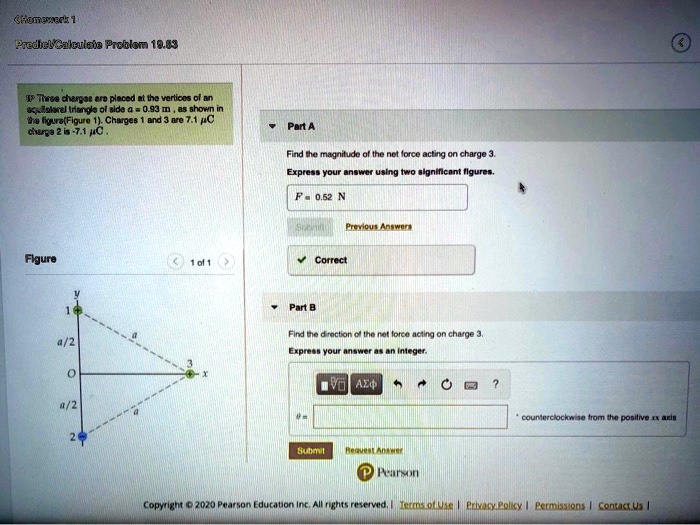 Homework 1
Predict/Calculate Problem 19.83
Three charges are placed at the vertices of an
equilateral triangle of side a = 0.93  m, as shown in
the figure (Figure 1). Charges 1 and 3 are 7.1  μC;
charge 2 is -7.1  μC.
Part A
Find the magnitude of the net force acting on charge 3.
Express your answer using two significant figures.
F = 0.52 N
Figure
1 of 1
y
1
a/2
3
O
a/2
2
x
Part B
Find the direction of the net force acting on charge 3.
Express your answer as an integer.
counterclockwise from the positive x axis