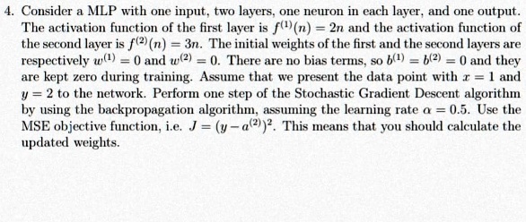 4. Consider a MLP with one input, two layers, one neuron in each layer, and one output.
The activation function of the first layer is f^(1)(n) = 2n and the activation function of
the second layer is f^(2)(n) = 3n. The initial weights of the first and the second layers are
respectively w^(1) = 0 and w^(2) = 0. There are no bias terms, so b^(1) = b^(2) = 0 and they
are kept zero during training. Assume that we present the data point with x = 1 and
y = 2 to the network. Perform one step of the Stochastic Gradient Descent algorithm
by using the backpropagation algorithm, assuming the learning rate alpha = 0.5. Use the
MSE objective function, i.e. J = (y - a^(2))^2. This means that you should calculate the
updated weights.