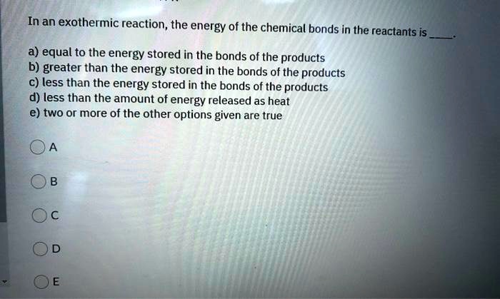 In an exothermic reaction, the energy of the chemical bonds in the reactants is .

a) equal to the energy stored in the bonds of the products
b) greater than the energy stored in the bonds of the products
c) less than the energy stored in the bonds of the products
d) less than the amount of energy released as heat
e) two or more of the other options given are true

A
B
C
D
E