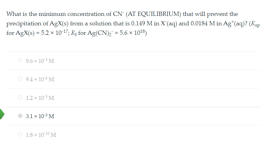 What is the minimum concentration of CN- (AT EQUILIBRIUM) that will prevent the precipitation of AgX(s) from a solution that is 0.149 M in X-(aq) and 0.0184 M in Ag+(aq)? (Ksp for AgX(s) = 5.2 ! 10-17; Kf for Ag(CN)2- = 5.6 ! 1018)
9.6 ! 10-3 M
9.4 ! 10-6 M
1.2 ! 10-3 M
3.1 ! 10-3 M
1.8 ! 10-10 M